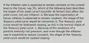 If the inflation rate is expected to remain constant at the current level in the future, say 3%, which of the following best describes the shape of the yield curve? Consider all factors that affect the yield curve, not just inflation. a. Because the expectation of future inflation is expected to remain constant, the shape of the Treasury yield curve would be horizontal. b. The Treasury yield curve would be downward sloping, as this is the normal shape of the Treasury yield curve. c. Because of the existence of a positive maturity risk premium, and even though the inflation rate is expected to remain constant, the shape of the Treasury yield curve would be upward sloping.