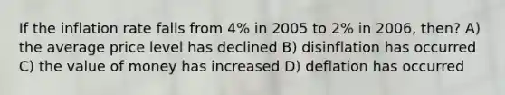 If the inflation rate falls from 4% in 2005 to 2% in 2006, then? A) the average price level has declined B) disinflation has occurred C) the value of money has increased D) deflation has occurred