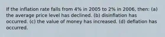 If the inflation rate falls from 4% in 2005 to 2% in 2006, then: (a) the average price level has declined. (b) disinflation has occurred. (c) the value of money has increased. (d) deflation has occurred.