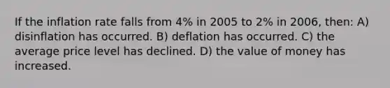 If the inflation rate falls from 4% in 2005 to 2% in 2006, then: A) disinflation has occurred. B) deflation has occurred. C) the average price level has declined. D) the value of money has increased.