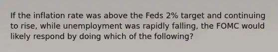 If the inflation rate was above the Feds 2% target and continuing to rise, while unemployment was rapidly falling, the FOMC would likely respond by doing which of the following?