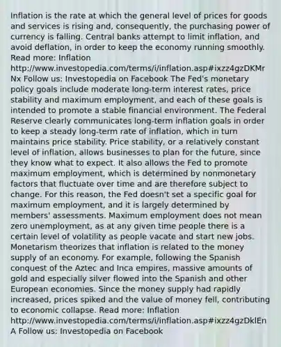 Inflation is the rate at which the general level of prices for goods and services is rising and, consequently, the purchasing power of currency is falling. Central banks attempt to limit inflation, and avoid deflation, in order to keep the economy running smoothly. Read more: Inflation http://www.investopedia.com/terms/i/inflation.asp#ixzz4gzDKMrNx Follow us: Investopedia on Facebook The Fed's monetary policy goals include moderate long-term interest rates, price stability and maximum employment, and each of these goals is intended to promote a stable financial environment. The Federal Reserve clearly communicates long-term inflation goals in order to keep a steady long-term rate of inflation, which in turn maintains price stability. Price stability, or a relatively constant level of inflation, allows businesses to plan for the future, since they know what to expect. It also allows the Fed to promote maximum employment, which is determined by nonmonetary factors that fluctuate over time and are therefore subject to change. For this reason, the Fed doesn't set a specific goal for maximum employment, and it is largely determined by members' assessments. Maximum employment does not mean zero unemployment, as at any given time people there is a certain level of volatility as people vacate and start new jobs. Monetarism theorizes that inflation is related to the money supply of an economy. For example, following the Spanish conquest of the Aztec and Inca empires, massive amounts of gold and especially silver flowed into the Spanish and other European economies. Since the money supply had rapidly increased, prices spiked and the value of money fell, contributing to economic collapse. Read more: Inflation http://www.investopedia.com/terms/i/inflation.asp#ixzz4gzDklEnA Follow us: Investopedia on Facebook