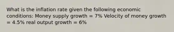 What is the inflation rate given the following economic conditions: Money supply growth = 7% Velocity of money growth = 4.5% real output growth = 6%