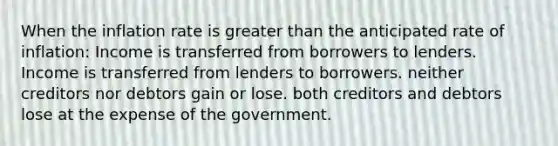 When the inflation rate is greater than the anticipated rate of inflation: Income is transferred from borrowers to lenders. Income is transferred from lenders to borrowers. neither creditors nor debtors gain or lose. both creditors and debtors lose at the expense of the government.