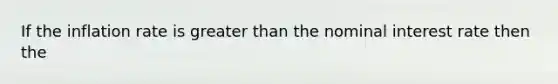 If the inflation rate is greater than the nominal interest rate then the