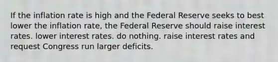 If the inflation rate is high and the Federal Reserve seeks to best lower the inflation rate, the Federal Reserve should raise interest rates. lower interest rates. do nothing. raise interest rates and request Congress run larger deficits.