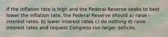 If the inflation rate is high and the Federal Reserve seeks to best lower the inflation rate, the Federal Reserve should a) raise interest rates. b) lower interest rates c) do nothing d) raise interest rates and request Congress run larger deficits.