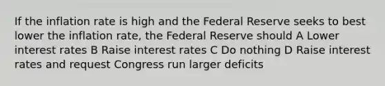 If the inflation rate is high and the Federal Reserve seeks to best lower the inflation rate, the Federal Reserve should A Lower interest rates B Raise interest rates C Do nothing D Raise interest rates and request Congress run larger deficits