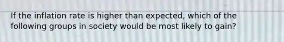 If the inflation rate is higher than expected, which of the following groups in society would be most likely to gain?
