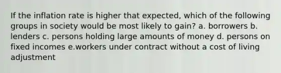 If the inflation rate is higher that expected, which of the following groups in society would be most likely to gain? a. borrowers b. lenders c. persons holding large amounts of money d. persons on fixed incomes e.workers under contract without a cost of living adjustment