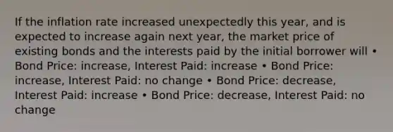 If the inflation rate increased unexpectedly this year, and is expected to increase again next year, the market price of existing bonds and the interests paid by the initial borrower will • Bond Price: increase, Interest Paid: increase • Bond Price: increase, Interest Paid: no change • Bond Price: decrease, Interest Paid: increase • Bond Price: decrease, Interest Paid: no change