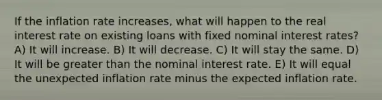 If the inflation rate increases, what will happen to the real interest rate on existing loans with fixed nominal interest rates? A) It will increase. B) It will decrease. C) It will stay the same. D) It will be greater than the nominal interest rate. E) It will equal the unexpected inflation rate minus the expected inflation rate.