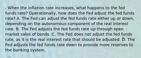 . When the inflation rate increases, what happens to the fed funds rate? Operationally, how does the Fed adjust the fed funds rate? A. The Fed can adjust the fed funds rate either up or down, depending on the autonomous component of the real interest rate. B. The Fed adjusts the fed funds rate up through open market sales of bonds. C. The Fed does not adjust the fed funds rate, as it is the real interest rate that should be adjusted. D. The Fed adjusts the fed funds rate down to provide more reserves to the banking system.