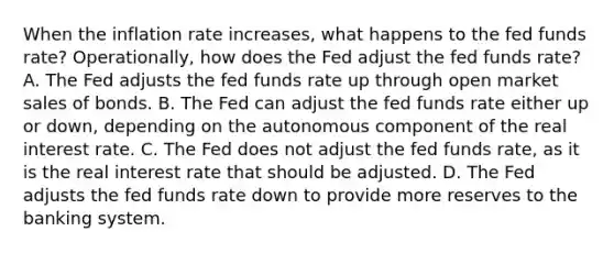 When the inflation rate​ increases, what happens to the fed funds​ rate? Operationally, how does the Fed adjust the fed funds​ rate? A. The Fed adjusts the fed funds rate up through open market sales of bonds. B. The Fed can adjust the fed funds rate either up or​ down, depending on the autonomous component of the real interest rate. C. The Fed does not adjust the fed funds​ rate, as it is the real interest rate that should be adjusted. D. The Fed adjusts the fed funds rate down to provide more reserves to the banking system.