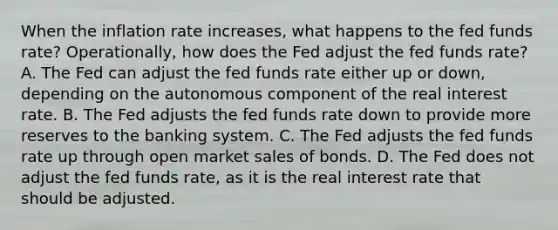 When the inflation rate increases, what happens to the fed funds rate? Operationally, how does the Fed adjust the fed funds rate? A. The Fed can adjust the fed funds rate either up or down, depending on the autonomous component of the real interest rate. B. The Fed adjusts the fed funds rate down to provide more reserves to the banking system. C. The Fed adjusts the fed funds rate up through open market sales of bonds. D. The Fed does not adjust the fed funds rate, as it is the real interest rate that should be adjusted.