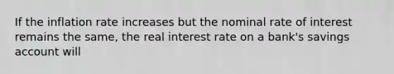 If the inflation rate increases but the nominal rate of interest remains the same, the real interest rate on a bank's savings account will