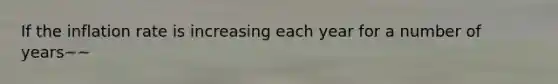 If the inflation rate is increasing each year for a number of years~~