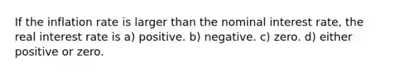 If the inflation rate is larger than the nominal interest rate, the real interest rate is a) positive. b) negative. c) zero. d) either positive or zero.