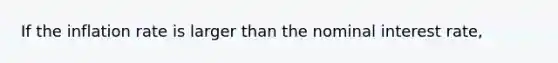 If the inflation rate is larger than the nominal interest rate,
