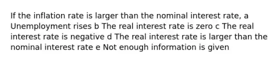 If the inflation rate is larger than the nominal interest rate, a Unemployment rises b The real interest rate is zero c The real interest rate is negative d The real interest rate is larger than the nominal interest rate e Not enough information is given