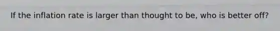 If the inflation rate is larger than thought to be, who is better off?