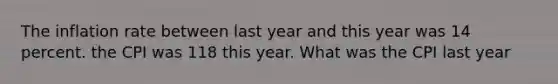 The inflation rate between last year and this year was 14 percent. the CPI was 118 this year. What was the CPI last year