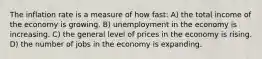 The inflation rate is a measure of how fast: A) the total income of the economy is growing. B) unemployment in the economy is increasing. C) the general level of prices in the economy is rising. D) the number of jobs in the economy is expanding.