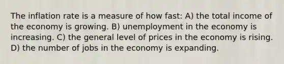 The inflation rate is a measure of how fast: A) the total income of the economy is growing. B) unemployment in the economy is increasing. C) the general level of prices in the economy is rising. D) the number of jobs in the economy is expanding.