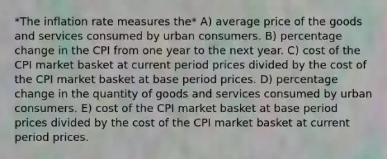 *The inflation rate measures the* A) average price of the goods and services consumed by urban consumers. B) percentage change in the CPI from one year to the next year. C) cost of the CPI market basket at current period prices divided by the cost of the CPI market basket at base period prices. D) percentage change in the quantity of goods and services consumed by urban consumers. E) cost of the CPI market basket at base period prices divided by the cost of the CPI market basket at current period prices.