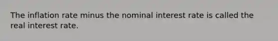 The inflation rate minus the nominal interest rate is called the real interest rate.