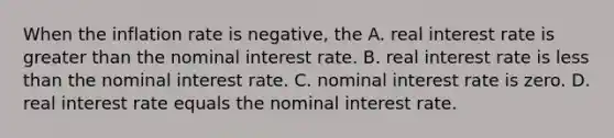 When the inflation rate is negative, the A. real interest rate is <a href='https://www.questionai.com/knowledge/ktgHnBD4o3-greater-than' class='anchor-knowledge'>greater than</a> the nominal interest rate. B. real interest rate is <a href='https://www.questionai.com/knowledge/k7BtlYpAMX-less-than' class='anchor-knowledge'>less than</a> the nominal interest rate. C. nominal interest rate is zero. D. real interest rate equals the nominal interest rate.