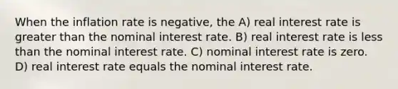 When the inflation rate is negative, the A) real interest rate is greater than the nominal interest rate. B) real interest rate is less than the nominal interest rate. C) nominal interest rate is zero. D) real interest rate equals the nominal interest rate.