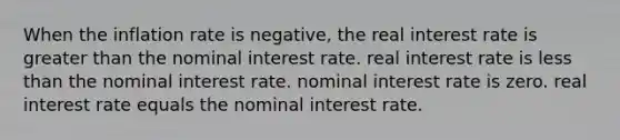 When the inflation rate is negative, the real interest rate is greater than the nominal interest rate. real interest rate is less than the nominal interest rate. nominal interest rate is zero. real interest rate equals the nominal interest rate.