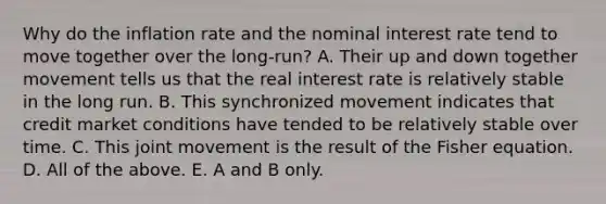 Why do the inflation rate and the nominal interest rate tend to move together over the​ long-run? A. Their up and down together movement tells us that the real interest rate is relatively stable in the long run. B. This synchronized movement indicates that credit market conditions have tended to be relatively stable over time. C. This joint movement is the result of the Fisher equation. D. All of the above. E. A and B only.