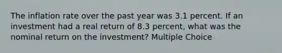 The inflation rate over the past year was 3.1 percent. If an investment had a real return of 8.3 percent, what was the nominal return on the investment? Multiple Choice