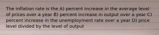 The inflation rate is the A) percent increase in the average level of prices over a year B) percent increase in output over a year C) percent increase in the unemployment rate over a year D) price level divided by the level of output