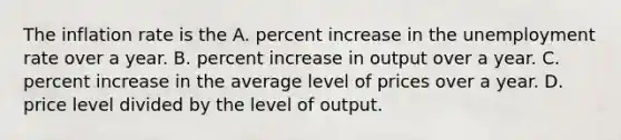 The inflation rate is the A. percent increase in the unemployment rate over a year. B. percent increase in output over a year. C. percent increase in the average level of prices over a year. D. price level divided by the level of output.