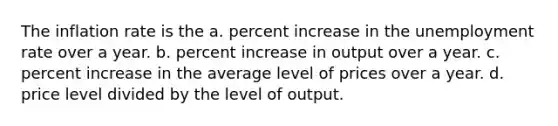 The inflation rate is the a. percent increase in the unemployment rate over a year. b. percent increase in output over a year. c. percent increase in the average level of prices over a year. d. price level divided by the level of output.