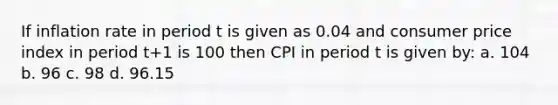 If inflation rate in period t is given as 0.04 and consumer price index in period t+1 is 100 then CPI in period t is given by: a. 104 b. 96 c. 98 d. 96.15