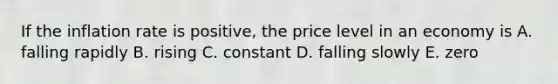 If the inflation rate is positive, the price level in an economy is A. falling rapidly B. rising C. constant D. falling slowly E. zero