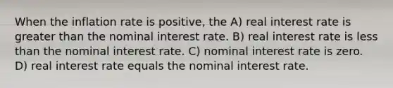 When the inflation rate is positive, the A) real interest rate is greater than the nominal interest rate. B) real interest rate is less than the nominal interest rate. C) nominal interest rate is zero. D) real interest rate equals the nominal interest rate.