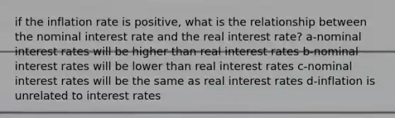 if the inflation rate is positive, what is the relationship between the nominal interest rate and the real interest rate? a-nominal interest rates will be higher than real interest rates b-nominal interest rates will be lower than real interest rates c-nominal interest rates will be the same as real interest rates d-inflation is unrelated to interest rates