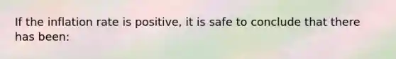 If the inflation rate is positive, it is safe to conclude that there has been: