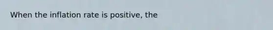 When the inflation rate is positive, the