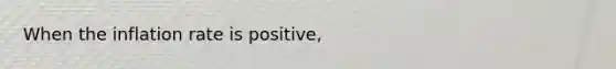 When the inflation rate is positive,