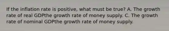 If the inflation rate is positive, what must be true? A. The growth rate of real GDP the growth rate of money supply. C. The growth rate of nominal GDP the growth rate of money supply.