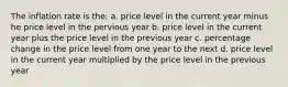 The inflation rate is the: a. price level in the current year minus he price level in the pervious year b. price level in the current year plus the price level in the previous year c. percentage change in the price level from one year to the next d. price level in the current year multiplied by the price level in the previous year