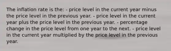 The inflation rate is the: - price level in the current year minus the price level in the previous year. - price level in the current year plus the price level in the previous year. - percentage change in the price level from one year to the next. - price level in the current year multiplied by the price level in the previous year.