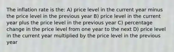 The inflation rate is the: A) price level in the current year minus the price level in the previous year B) price level in the current year plus the price level in the previous year C) percentage change in the price level from one year to the next D) price level in the current year multiplied by the price level in the previous year