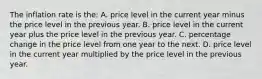 The inflation rate is the: A. price level in the current year minus the price level in the previous year. B. price level in the current year plus the price level in the previous year. C. percentage change in the price level from one year to the next. D. price level in the current year multiplied by the price level in the previous year.